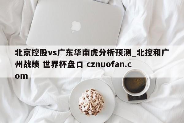 北京控股vs广东华南虎分析预测_北控和广州战绩 世界杯盘口 cznuofan.com
