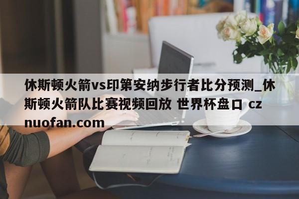 休斯顿火箭vs印第安纳步行者比分预测_休斯顿火箭队比赛视频回放 世界杯盘口 cznuofan.com