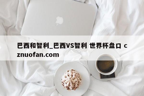 巴西和智利_巴西VS智利 世界杯盘口 cznuofan.com