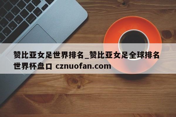 赞比亚女足世界排名_赞比亚女足全球排名 世界杯盘口 cznuofan.com