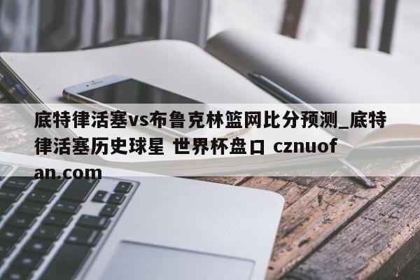 底特律活塞vs布鲁克林篮网比分预测_底特律活塞历史球星 世界杯盘口 cznuofan.com