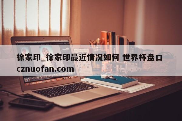 徐家印_徐家印最近情况如何 世界杯盘口 cznuofan.com