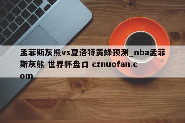 孟菲斯灰熊vs夏洛特黄蜂预测_nba孟菲斯灰熊 世界杯盘口 cznuofan.com