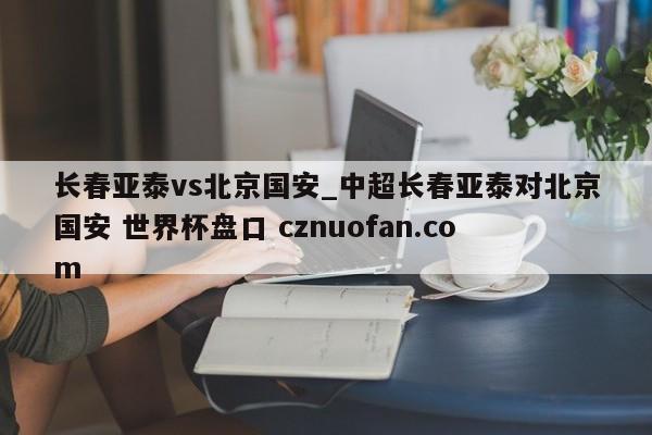 长春亚泰vs北京国安_中超长春亚泰对北京国安 世界杯盘口 cznuofan.com