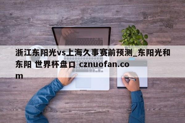 浙江东阳光vs上海久事赛前预测_东阳光和东阳 世界杯盘口 cznuofan.com