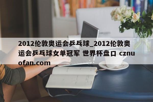 2012伦敦奥运会乒乓球_2012伦敦奥运会乒乓球女单冠军 世界杯盘口 cznuofan.com