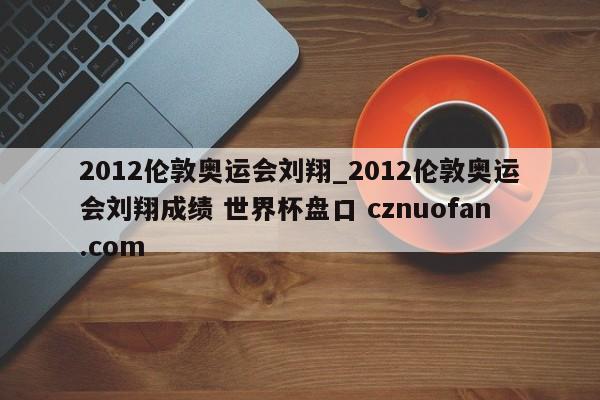 2012伦敦奥运会刘翔_2012伦敦奥运会刘翔成绩 世界杯盘口 cznuofan.com