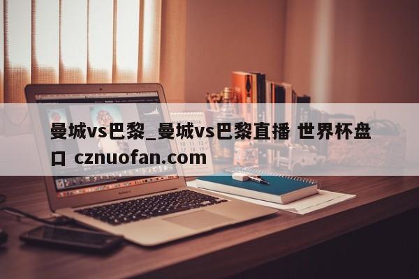 曼城vs巴黎_曼城vs巴黎直播 世界杯盘口 cznuofan.com