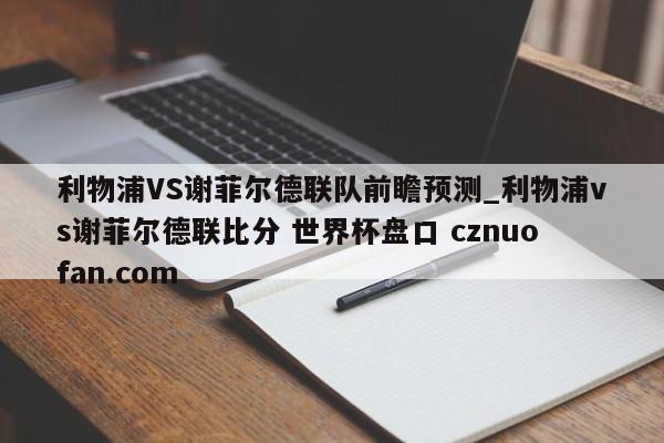 利物浦VS谢菲尔德联队前瞻预测_利物浦vs谢菲尔德联比分 世界杯盘口 cznuofan.com