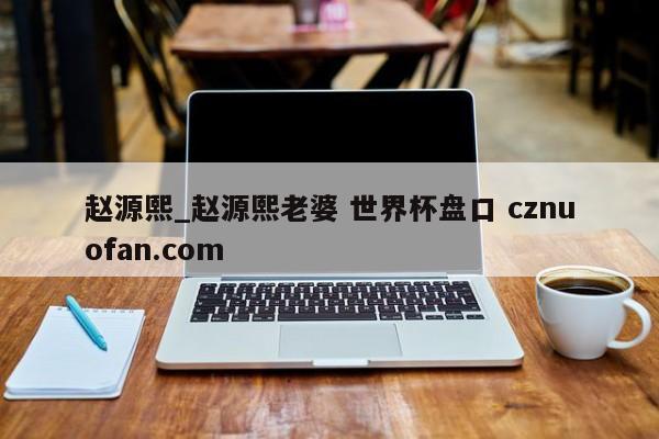 赵源熙_赵源熙老婆 世界杯盘口 cznuofan.com