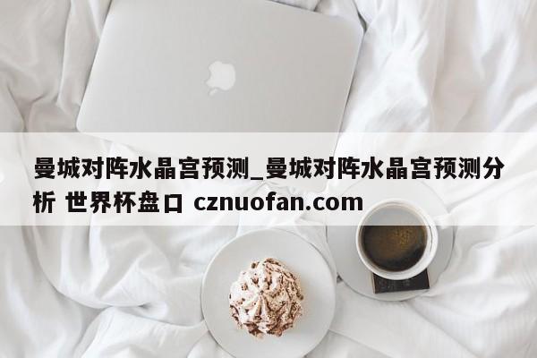 曼城对阵水晶宫预测_曼城对阵水晶宫预测分析 世界杯盘口 cznuofan.com