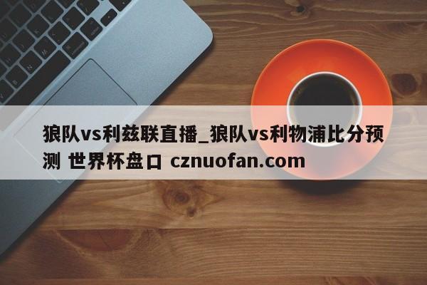 狼队vs利兹联直播_狼队vs利物浦比分预测 世界杯盘口 cznuofan.com