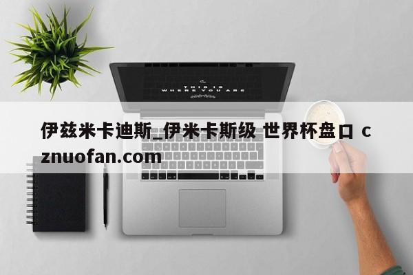 伊兹米卡迪斯_伊米卡斯级 世界杯盘口 cznuofan.com