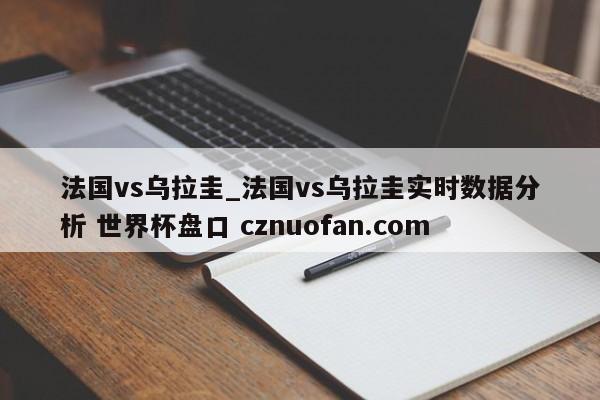 法国vs乌拉圭_法国vs乌拉圭实时数据分析 世界杯盘口 cznuofan.com