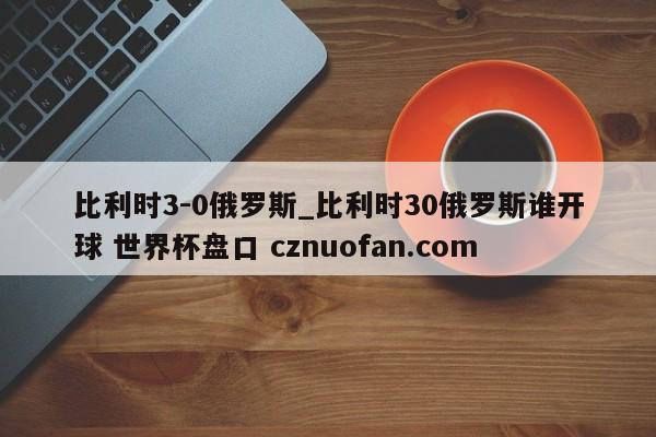 比利时3-0俄罗斯_比利时30俄罗斯谁开球 世界杯盘口 cznuofan.com