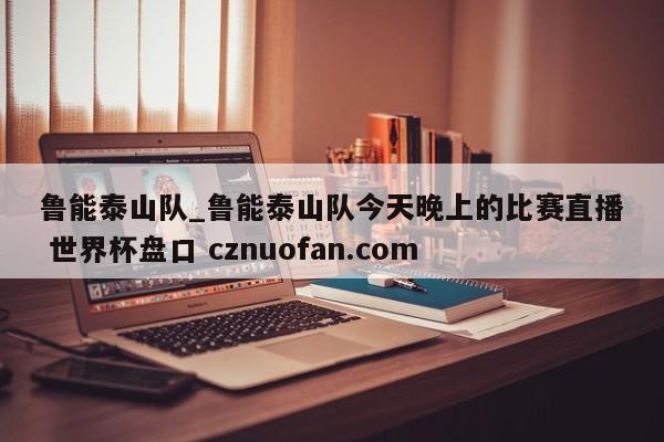 鲁能泰山队_鲁能泰山队今天晚上的比赛直播 世界杯盘口 cznuofan.com